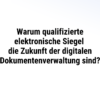 Warum qualifizierte elektronische Siegel die Zukunft der digitalen Dokumentenverwaltung sind